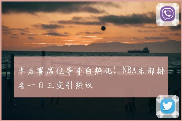 季后赛席位争夺白热化！NBA东部排名一日三变引热议