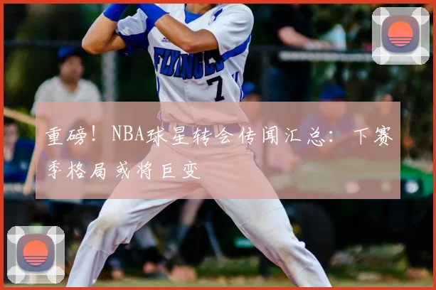 重磅！NBA球星转会传闻汇总：下赛季格局或将巨变