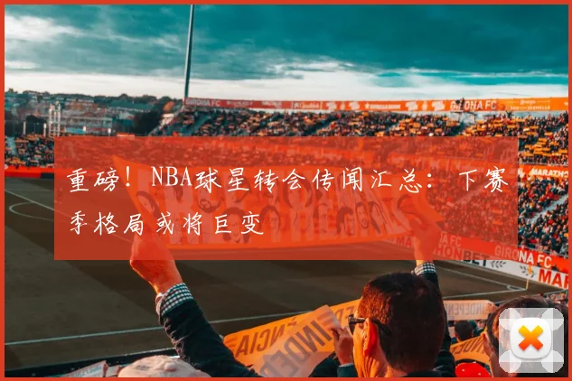 重磅！NBA球星转会传闻汇总：下赛季格局或将巨变