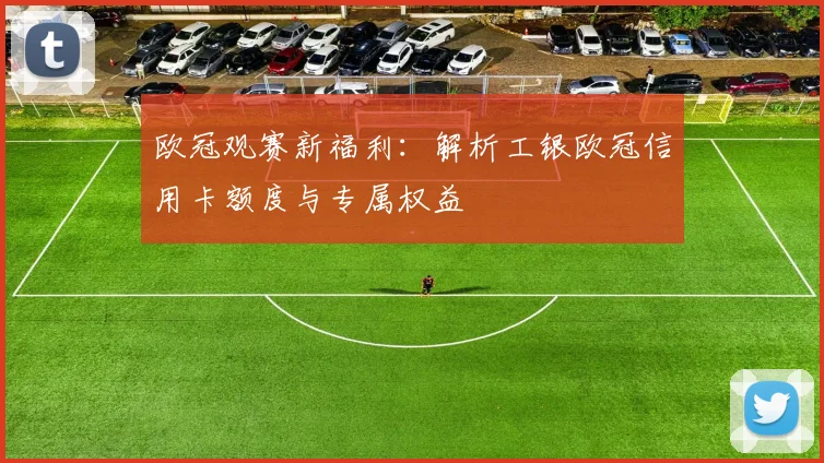 欧冠观赛新福利：解析工银欧冠信用卡额度与专属权益