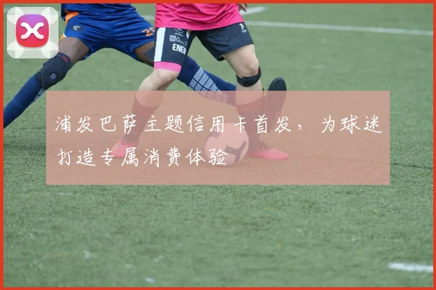 浦发巴萨主题信用卡首发，为球迷打造专属消费体验