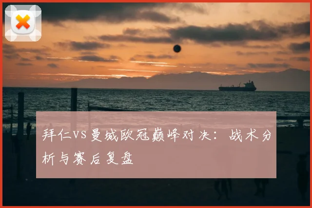 拜仁vs曼城欧冠巅峰对决：战术分析与赛后复盘