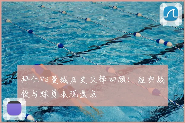 拜仁vs曼城历史交锋回顾:经典战役与球员表现盘点